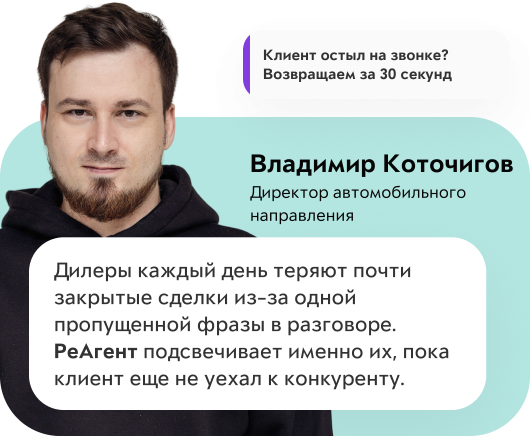 Клиент остыл на звонке? Возвращаем за 30 секунд. Владимир Коточигов, директор автомобильного направления: «Дилеры каждый день теряют почти закрытые сделки из-за одной пропущенной фразы в разговоре. РеАгент подсвечивает именно их, пока клиент еще не уехал к конкуренту.»